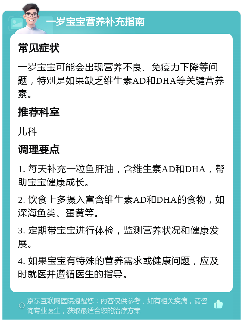 一岁宝宝营养补充指南 常见症状 一岁宝宝可能会出现营养不良、免疫力下降等问题，特别是如果缺乏维生素AD和DHA等关键营养素。 推荐科室 儿科 调理要点 1. 每天补充一粒鱼肝油，含维生素AD和DHA，帮助宝宝健康成长。 2. 饮食上多摄入富含维生素AD和DHA的食物，如深海鱼类、蛋黄等。 3. 定期带宝宝进行体检，监测营养状况和健康发展。 4. 如果宝宝有特殊的营养需求或健康问题，应及时就医并遵循医生的指导。