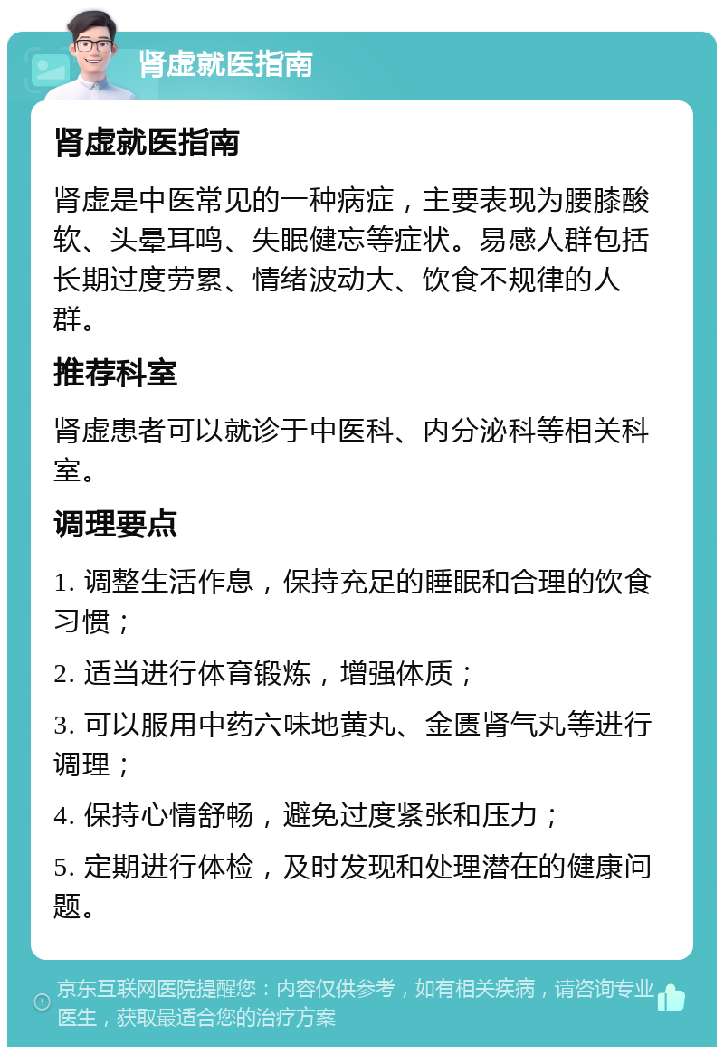 肾虚就医指南 肾虚就医指南 肾虚是中医常见的一种病症，主要表现为腰膝酸软、头晕耳鸣、失眠健忘等症状。易感人群包括长期过度劳累、情绪波动大、饮食不规律的人群。 推荐科室 肾虚患者可以就诊于中医科、内分泌科等相关科室。 调理要点 1. 调整生活作息，保持充足的睡眠和合理的饮食习惯； 2. 适当进行体育锻炼，增强体质； 3. 可以服用中药六味地黄丸、金匮肾气丸等进行调理； 4. 保持心情舒畅，避免过度紧张和压力； 5. 定期进行体检，及时发现和处理潜在的健康问题。