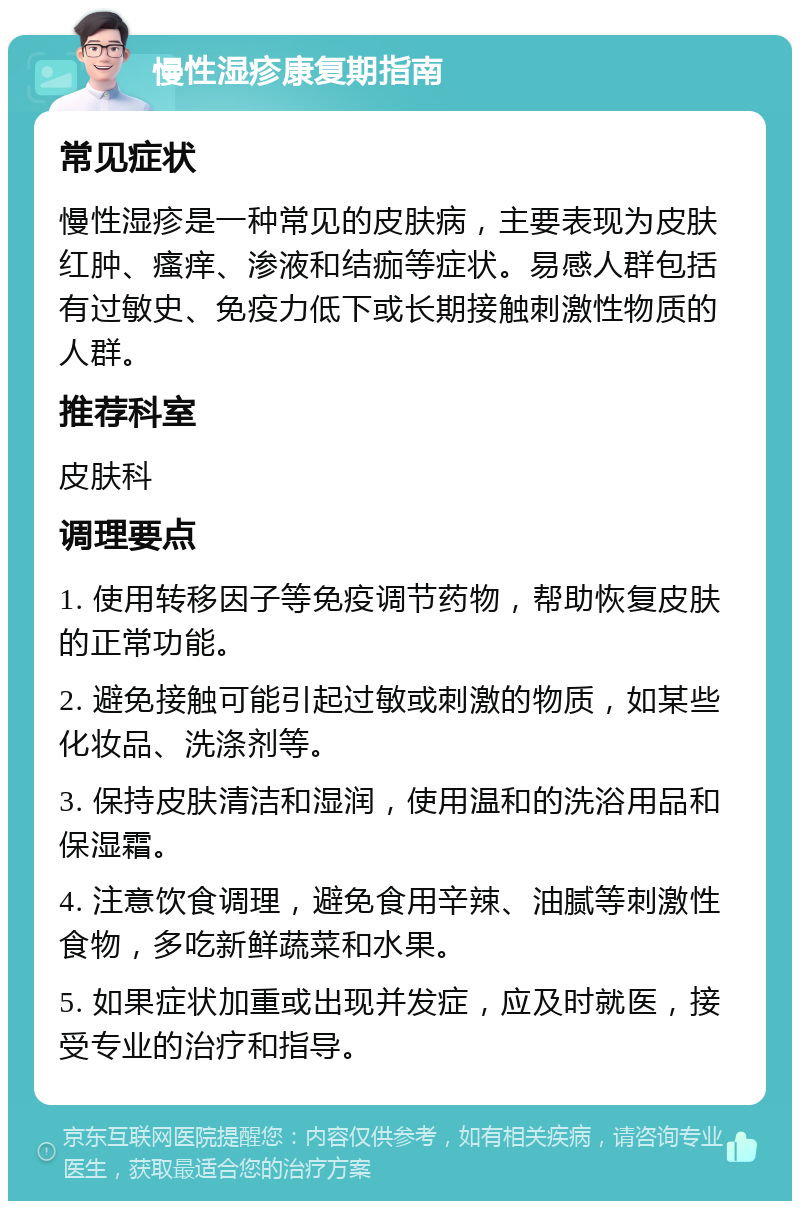 慢性湿疹康复期指南 常见症状 慢性湿疹是一种常见的皮肤病，主要表现为皮肤红肿、瘙痒、渗液和结痂等症状。易感人群包括有过敏史、免疫力低下或长期接触刺激性物质的人群。 推荐科室 皮肤科 调理要点 1. 使用转移因子等免疫调节药物，帮助恢复皮肤的正常功能。 2. 避免接触可能引起过敏或刺激的物质，如某些化妆品、洗涤剂等。 3. 保持皮肤清洁和湿润，使用温和的洗浴用品和保湿霜。 4. 注意饮食调理，避免食用辛辣、油腻等刺激性食物，多吃新鲜蔬菜和水果。 5. 如果症状加重或出现并发症，应及时就医，接受专业的治疗和指导。