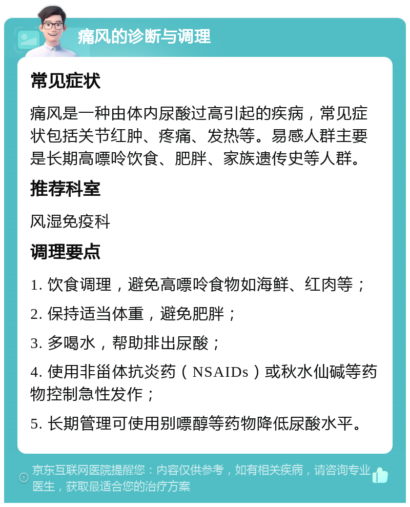 痛风的诊断与调理 常见症状 痛风是一种由体内尿酸过高引起的疾病，常见症状包括关节红肿、疼痛、发热等。易感人群主要是长期高嘌呤饮食、肥胖、家族遗传史等人群。 推荐科室 风湿免疫科 调理要点 1. 饮食调理，避免高嘌呤食物如海鲜、红肉等； 2. 保持适当体重，避免肥胖； 3. 多喝水，帮助排出尿酸； 4. 使用非甾体抗炎药（NSAIDs）或秋水仙碱等药物控制急性发作； 5. 长期管理可使用别嘌醇等药物降低尿酸水平。