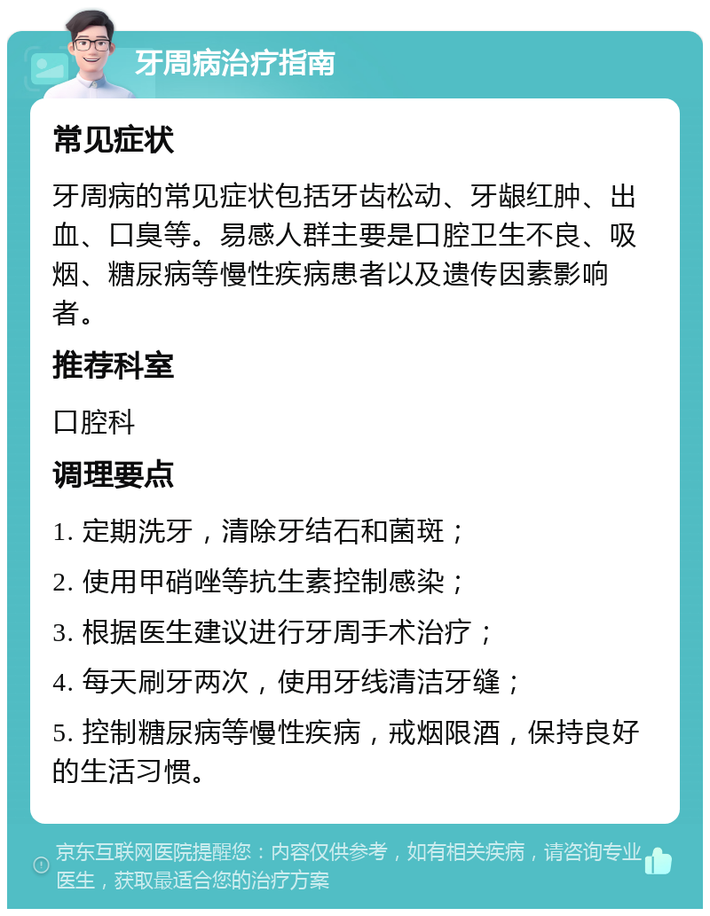 牙周病治疗指南 常见症状 牙周病的常见症状包括牙齿松动、牙龈红肿、出血、口臭等。易感人群主要是口腔卫生不良、吸烟、糖尿病等慢性疾病患者以及遗传因素影响者。 推荐科室 口腔科 调理要点 1. 定期洗牙，清除牙结石和菌斑； 2. 使用甲硝唑等抗生素控制感染； 3. 根据医生建议进行牙周手术治疗； 4. 每天刷牙两次，使用牙线清洁牙缝； 5. 控制糖尿病等慢性疾病，戒烟限酒，保持良好的生活习惯。