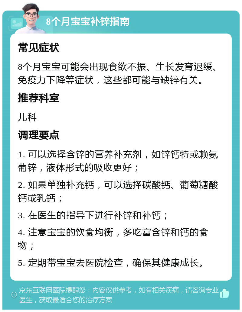 8个月宝宝补锌指南 常见症状 8个月宝宝可能会出现食欲不振、生长发育迟缓、免疫力下降等症状，这些都可能与缺锌有关。 推荐科室 儿科 调理要点 1. 可以选择含锌的营养补充剂，如锌钙特或赖氨葡锌，液体形式的吸收更好； 2. 如果单独补充钙，可以选择碳酸钙、葡萄糖酸钙或乳钙； 3. 在医生的指导下进行补锌和补钙； 4. 注意宝宝的饮食均衡，多吃富含锌和钙的食物； 5. 定期带宝宝去医院检查，确保其健康成长。