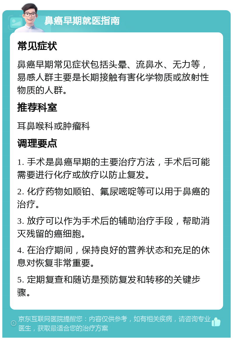 鼻癌早期就医指南 常见症状 鼻癌早期常见症状包括头晕、流鼻水、无力等，易感人群主要是长期接触有害化学物质或放射性物质的人群。 推荐科室 耳鼻喉科或肿瘤科 调理要点 1. 手术是鼻癌早期的主要治疗方法，手术后可能需要进行化疗或放疗以防止复发。 2. 化疗药物如顺铂、氟尿嘧啶等可以用于鼻癌的治疗。 3. 放疗可以作为手术后的辅助治疗手段，帮助消灭残留的癌细胞。 4. 在治疗期间，保持良好的营养状态和充足的休息对恢复非常重要。 5. 定期复查和随访是预防复发和转移的关键步骤。