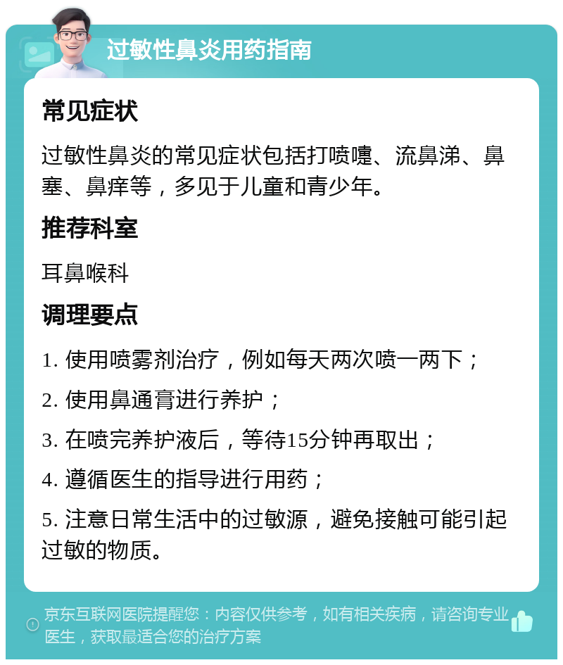 过敏性鼻炎用药指南 常见症状 过敏性鼻炎的常见症状包括打喷嚏、流鼻涕、鼻塞、鼻痒等，多见于儿童和青少年。 推荐科室 耳鼻喉科 调理要点 1. 使用喷雾剂治疗，例如每天两次喷一两下； 2. 使用鼻通膏进行养护； 3. 在喷完养护液后，等待15分钟再取出； 4. 遵循医生的指导进行用药； 5. 注意日常生活中的过敏源，避免接触可能引起过敏的物质。