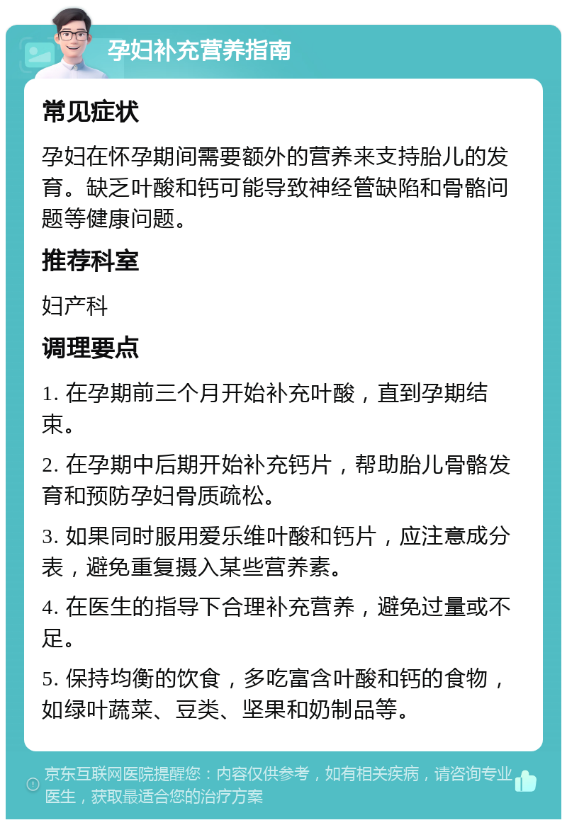 孕妇补充营养指南 常见症状 孕妇在怀孕期间需要额外的营养来支持胎儿的发育。缺乏叶酸和钙可能导致神经管缺陷和骨骼问题等健康问题。 推荐科室 妇产科 调理要点 1. 在孕期前三个月开始补充叶酸，直到孕期结束。 2. 在孕期中后期开始补充钙片，帮助胎儿骨骼发育和预防孕妇骨质疏松。 3. 如果同时服用爱乐维叶酸和钙片，应注意成分表，避免重复摄入某些营养素。 4. 在医生的指导下合理补充营养，避免过量或不足。 5. 保持均衡的饮食，多吃富含叶酸和钙的食物，如绿叶蔬菜、豆类、坚果和奶制品等。