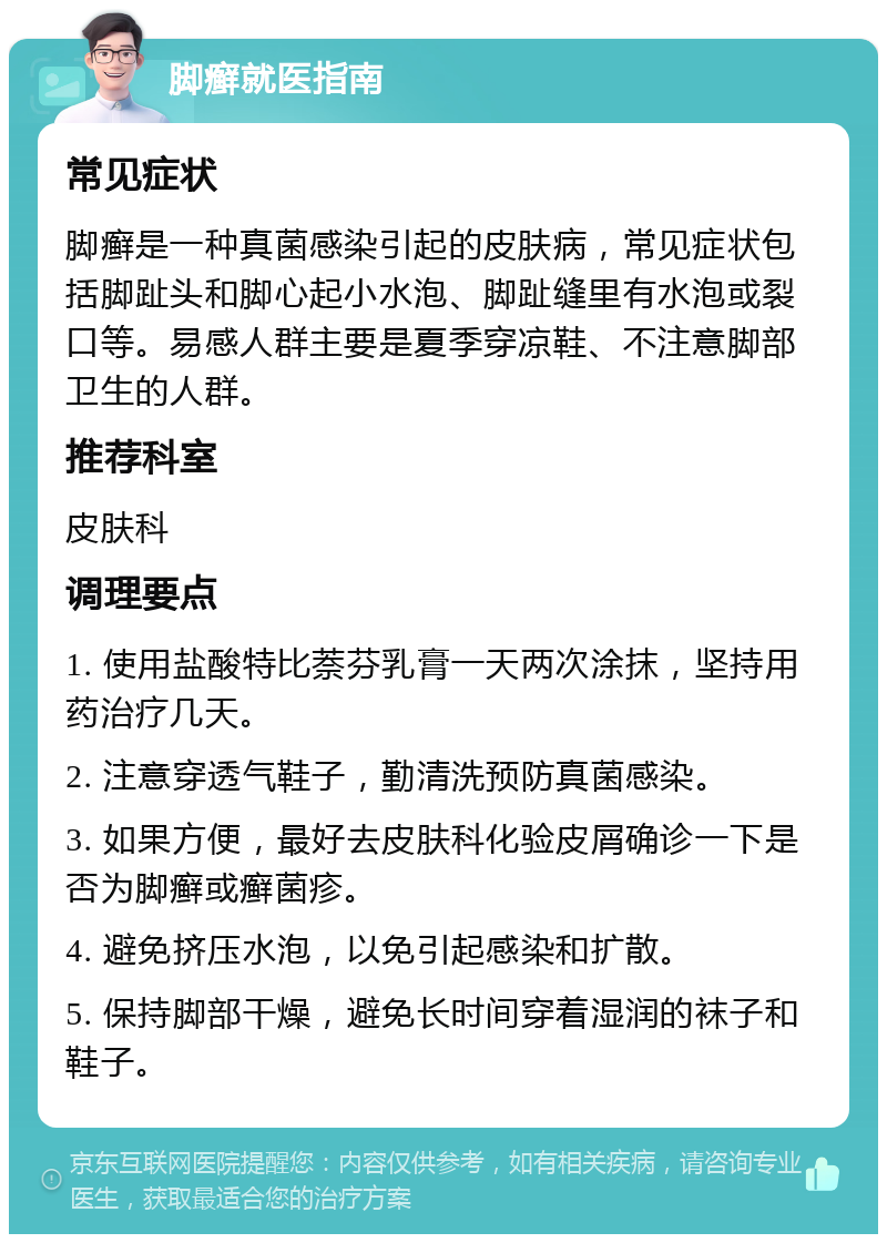 脚癣就医指南 常见症状 脚癣是一种真菌感染引起的皮肤病，常见症状包括脚趾头和脚心起小水泡、脚趾缝里有水泡或裂口等。易感人群主要是夏季穿凉鞋、不注意脚部卫生的人群。 推荐科室 皮肤科 调理要点 1. 使用盐酸特比萘芬乳膏一天两次涂抹，坚持用药治疗几天。 2. 注意穿透气鞋子，勤清洗预防真菌感染。 3. 如果方便，最好去皮肤科化验皮屑确诊一下是否为脚癣或癣菌疹。 4. 避免挤压水泡，以免引起感染和扩散。 5. 保持脚部干燥，避免长时间穿着湿润的袜子和鞋子。