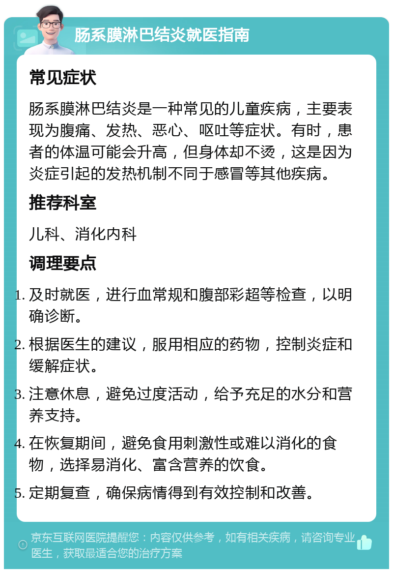 肠系膜淋巴结炎就医指南 常见症状 肠系膜淋巴结炎是一种常见的儿童疾病，主要表现为腹痛、发热、恶心、呕吐等症状。有时，患者的体温可能会升高，但身体却不烫，这是因为炎症引起的发热机制不同于感冒等其他疾病。 推荐科室 儿科、消化内科 调理要点 及时就医，进行血常规和腹部彩超等检查，以明确诊断。 根据医生的建议，服用相应的药物，控制炎症和缓解症状。 注意休息，避免过度活动，给予充足的水分和营养支持。 在恢复期间，避免食用刺激性或难以消化的食物，选择易消化、富含营养的饮食。 定期复查，确保病情得到有效控制和改善。