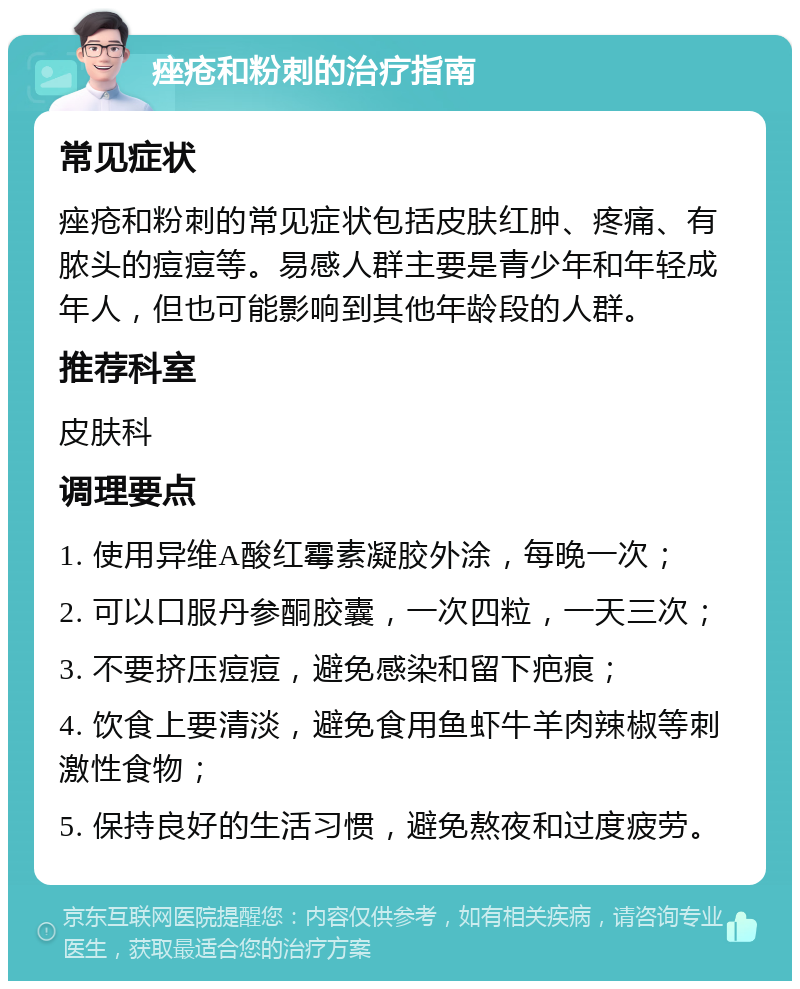 痤疮和粉刺的治疗指南 常见症状 痤疮和粉刺的常见症状包括皮肤红肿、疼痛、有脓头的痘痘等。易感人群主要是青少年和年轻成年人，但也可能影响到其他年龄段的人群。 推荐科室 皮肤科 调理要点 1. 使用异维A酸红霉素凝胶外涂，每晚一次； 2. 可以口服丹参酮胶囊，一次四粒，一天三次； 3. 不要挤压痘痘，避免感染和留下疤痕； 4. 饮食上要清淡，避免食用鱼虾牛羊肉辣椒等刺激性食物； 5. 保持良好的生活习惯，避免熬夜和过度疲劳。