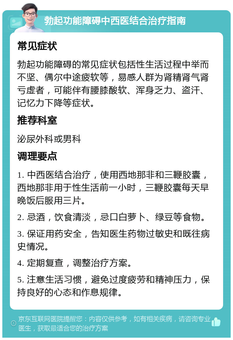 勃起功能障碍中西医结合治疗指南 常见症状 勃起功能障碍的常见症状包括性生活过程中举而不坚、偶尔中途疲软等，易感人群为肾精肾气肾亏虚者，可能伴有腰膝酸软、浑身乏力、盗汗、记忆力下降等症状。 推荐科室 泌尿外科或男科 调理要点 1. 中西医结合治疗，使用西地那非和三鞭胶囊，西地那非用于性生活前一小时，三鞭胶囊每天早晚饭后服用三片。 2. 忌酒，饮食清淡，忌口白萝卜、绿豆等食物。 3. 保证用药安全，告知医生药物过敏史和既往病史情况。 4. 定期复查，调整治疗方案。 5. 注意生活习惯，避免过度疲劳和精神压力，保持良好的心态和作息规律。