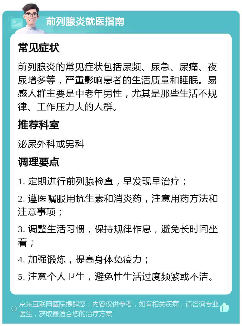 前列腺炎就医指南 常见症状 前列腺炎的常见症状包括尿频、尿急、尿痛、夜尿增多等，严重影响患者的生活质量和睡眠。易感人群主要是中老年男性，尤其是那些生活不规律、工作压力大的人群。 推荐科室 泌尿外科或男科 调理要点 1. 定期进行前列腺检查，早发现早治疗； 2. 遵医嘱服用抗生素和消炎药，注意用药方法和注意事项； 3. 调整生活习惯，保持规律作息，避免长时间坐着； 4. 加强锻炼，提高身体免疫力； 5. 注意个人卫生，避免性生活过度频繁或不洁。