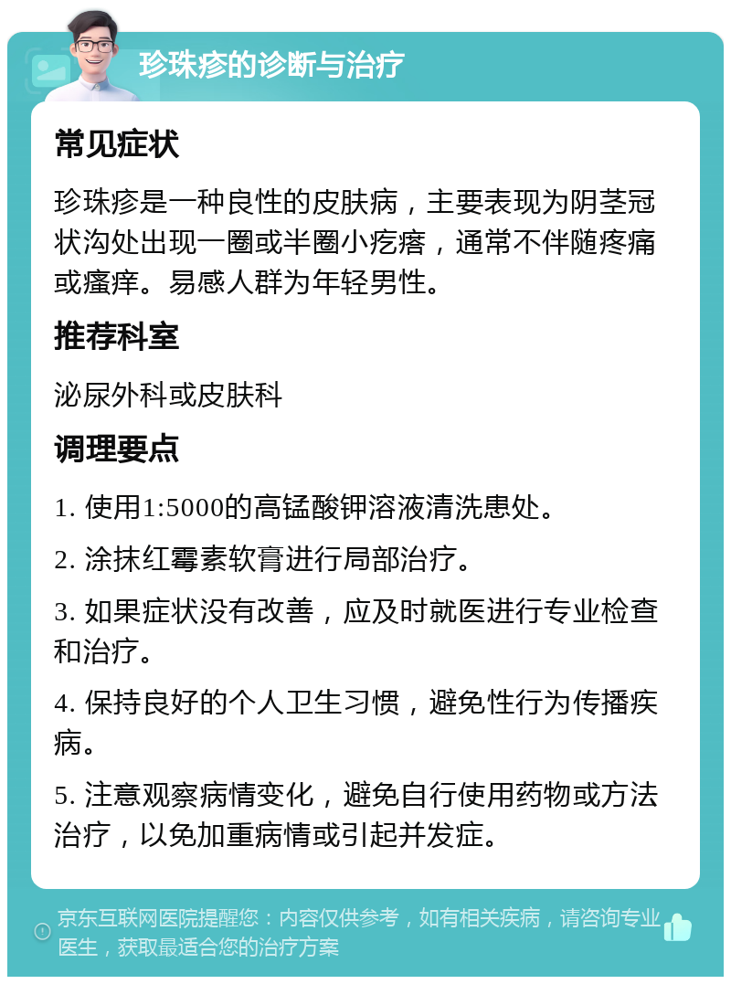 珍珠疹的诊断与治疗 常见症状 珍珠疹是一种良性的皮肤病，主要表现为阴茎冠状沟处出现一圈或半圈小疙瘩，通常不伴随疼痛或瘙痒。易感人群为年轻男性。 推荐科室 泌尿外科或皮肤科 调理要点 1. 使用1:5000的高锰酸钾溶液清洗患处。 2. 涂抹红霉素软膏进行局部治疗。 3. 如果症状没有改善，应及时就医进行专业检查和治疗。 4. 保持良好的个人卫生习惯，避免性行为传播疾病。 5. 注意观察病情变化，避免自行使用药物或方法治疗，以免加重病情或引起并发症。