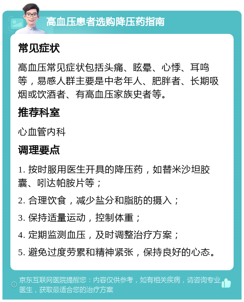 高血压患者选购降压药指南 常见症状 高血压常见症状包括头痛、眩晕、心悸、耳鸣等，易感人群主要是中老年人、肥胖者、长期吸烟或饮酒者、有高血压家族史者等。 推荐科室 心血管内科 调理要点 1. 按时服用医生开具的降压药，如替米沙坦胶囊、吲达帕胺片等； 2. 合理饮食，减少盐分和脂肪的摄入； 3. 保持适量运动，控制体重； 4. 定期监测血压，及时调整治疗方案； 5. 避免过度劳累和精神紧张，保持良好的心态。