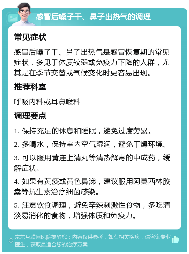 感冒后嗓子干、鼻子出热气的调理 常见症状 感冒后嗓子干、鼻子出热气是感冒恢复期的常见症状，多见于体质较弱或免疫力下降的人群，尤其是在季节交替或气候变化时更容易出现。 推荐科室 呼吸内科或耳鼻喉科 调理要点 1. 保持充足的休息和睡眠，避免过度劳累。 2. 多喝水，保持室内空气湿润，避免干燥环境。 3. 可以服用黄连上清丸等清热解毒的中成药，缓解症状。 4. 如果有黄痰或黄色鼻涕，建议服用阿莫西林胶囊等抗生素治疗细菌感染。 5. 注意饮食调理，避免辛辣刺激性食物，多吃清淡易消化的食物，增强体质和免疫力。