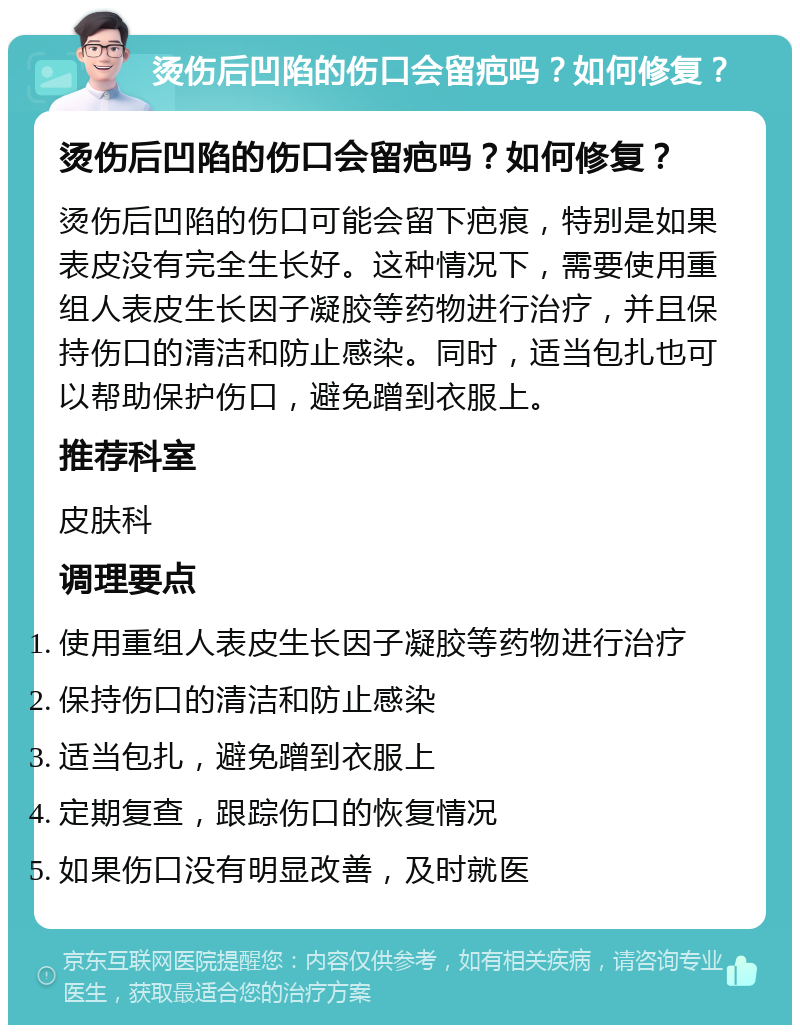 烫伤后凹陷的伤口会留疤吗？如何修复？ 烫伤后凹陷的伤口会留疤吗？如何修复？ 烫伤后凹陷的伤口可能会留下疤痕，特别是如果表皮没有完全生长好。这种情况下，需要使用重组人表皮生长因子凝胶等药物进行治疗，并且保持伤口的清洁和防止感染。同时，适当包扎也可以帮助保护伤口，避免蹭到衣服上。 推荐科室 皮肤科 调理要点 使用重组人表皮生长因子凝胶等药物进行治疗 保持伤口的清洁和防止感染 适当包扎，避免蹭到衣服上 定期复查，跟踪伤口的恢复情况 如果伤口没有明显改善，及时就医