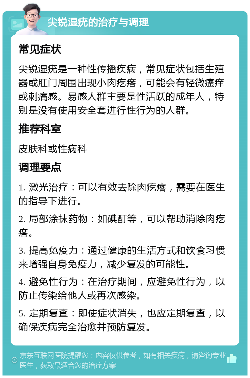 尖锐湿疣的治疗与调理 常见症状 尖锐湿疣是一种性传播疾病，常见症状包括生殖器或肛门周围出现小肉疙瘩，可能会有轻微瘙痒或刺痛感。易感人群主要是性活跃的成年人，特别是没有使用安全套进行性行为的人群。 推荐科室 皮肤科或性病科 调理要点 1. 激光治疗：可以有效去除肉疙瘩，需要在医生的指导下进行。 2. 局部涂抹药物：如碘酊等，可以帮助消除肉疙瘩。 3. 提高免疫力：通过健康的生活方式和饮食习惯来增强自身免疫力，减少复发的可能性。 4. 避免性行为：在治疗期间，应避免性行为，以防止传染给他人或再次感染。 5. 定期复查：即使症状消失，也应定期复查，以确保疾病完全治愈并预防复发。