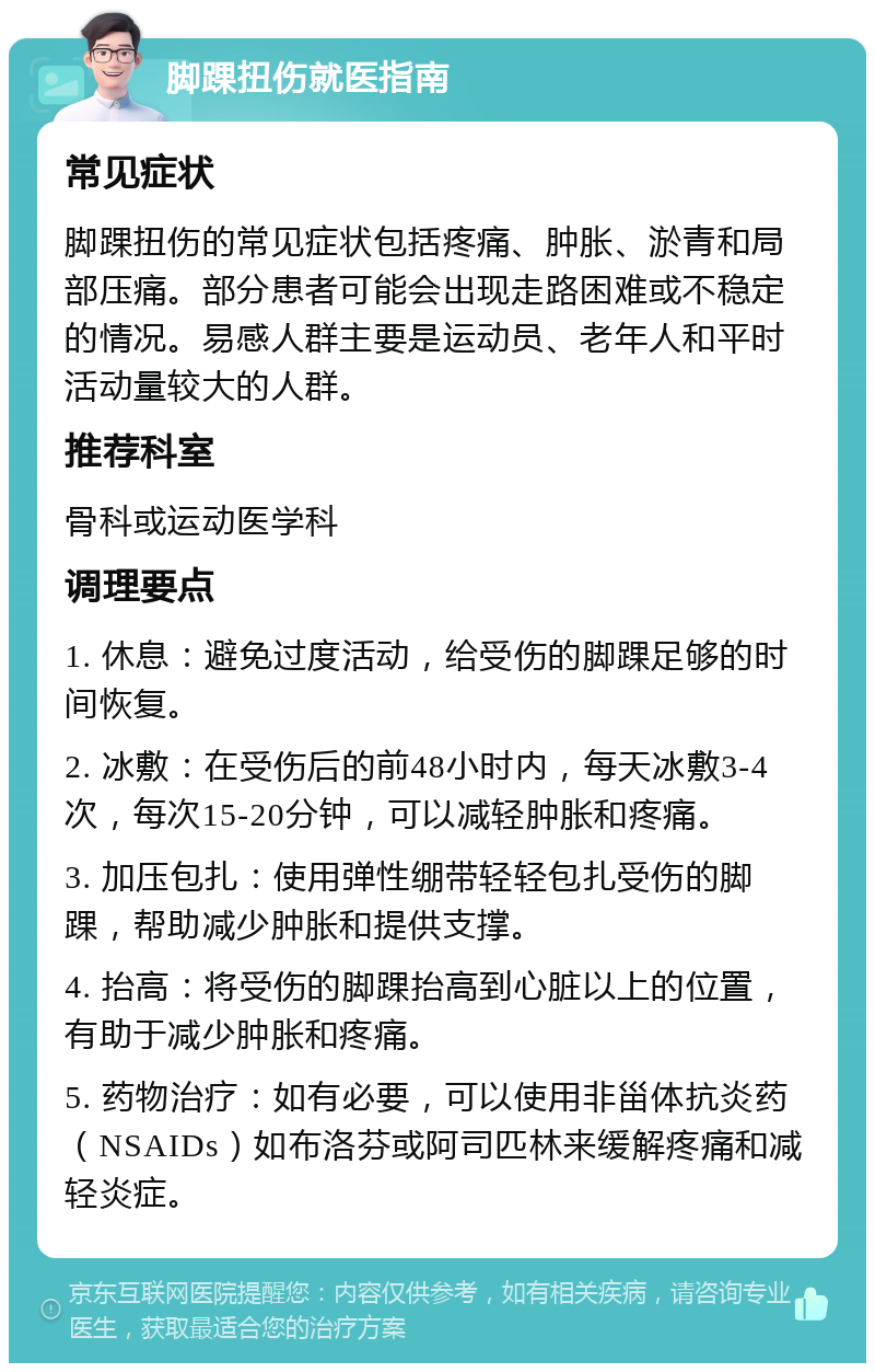 脚踝扭伤就医指南 常见症状 脚踝扭伤的常见症状包括疼痛、肿胀、淤青和局部压痛。部分患者可能会出现走路困难或不稳定的情况。易感人群主要是运动员、老年人和平时活动量较大的人群。 推荐科室 骨科或运动医学科 调理要点 1. 休息：避免过度活动，给受伤的脚踝足够的时间恢复。 2. 冰敷：在受伤后的前48小时内，每天冰敷3-4次，每次15-20分钟，可以减轻肿胀和疼痛。 3. 加压包扎：使用弹性绷带轻轻包扎受伤的脚踝，帮助减少肿胀和提供支撑。 4. 抬高：将受伤的脚踝抬高到心脏以上的位置，有助于减少肿胀和疼痛。 5. 药物治疗：如有必要，可以使用非甾体抗炎药（NSAIDs）如布洛芬或阿司匹林来缓解疼痛和减轻炎症。