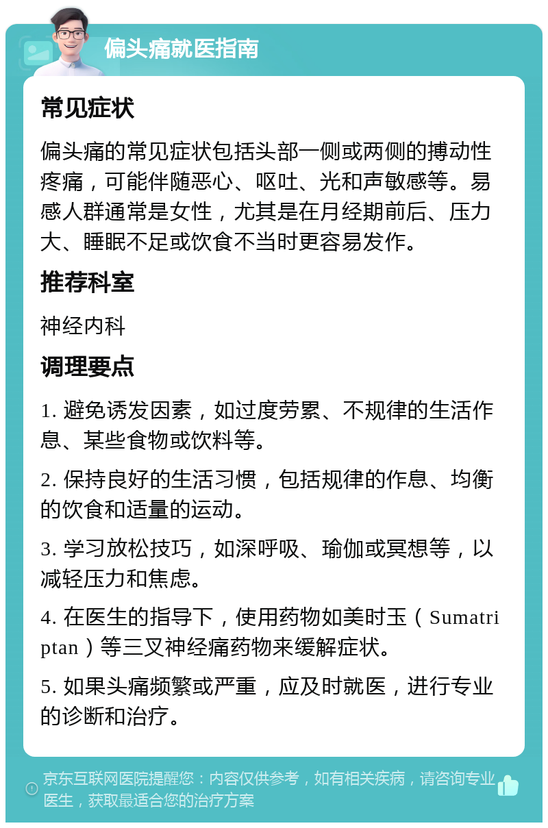 偏头痛就医指南 常见症状 偏头痛的常见症状包括头部一侧或两侧的搏动性疼痛，可能伴随恶心、呕吐、光和声敏感等。易感人群通常是女性，尤其是在月经期前后、压力大、睡眠不足或饮食不当时更容易发作。 推荐科室 神经内科 调理要点 1. 避免诱发因素，如过度劳累、不规律的生活作息、某些食物或饮料等。 2. 保持良好的生活习惯，包括规律的作息、均衡的饮食和适量的运动。 3. 学习放松技巧，如深呼吸、瑜伽或冥想等，以减轻压力和焦虑。 4. 在医生的指导下，使用药物如美时玉（Sumatriptan）等三叉神经痛药物来缓解症状。 5. 如果头痛频繁或严重，应及时就医，进行专业的诊断和治疗。