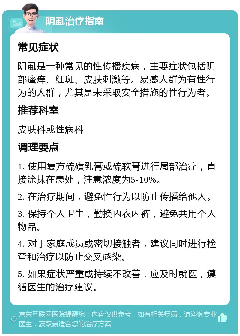 阴虱治疗指南 常见症状 阴虱是一种常见的性传播疾病，主要症状包括阴部瘙痒、红斑、皮肤刺激等。易感人群为有性行为的人群，尤其是未采取安全措施的性行为者。 推荐科室 皮肤科或性病科 调理要点 1. 使用复方硫磺乳膏或硫软膏进行局部治疗，直接涂抹在患处，注意浓度为5-10%。 2. 在治疗期间，避免性行为以防止传播给他人。 3. 保持个人卫生，勤换内衣内裤，避免共用个人物品。 4. 对于家庭成员或密切接触者，建议同时进行检查和治疗以防止交叉感染。 5. 如果症状严重或持续不改善，应及时就医，遵循医生的治疗建议。