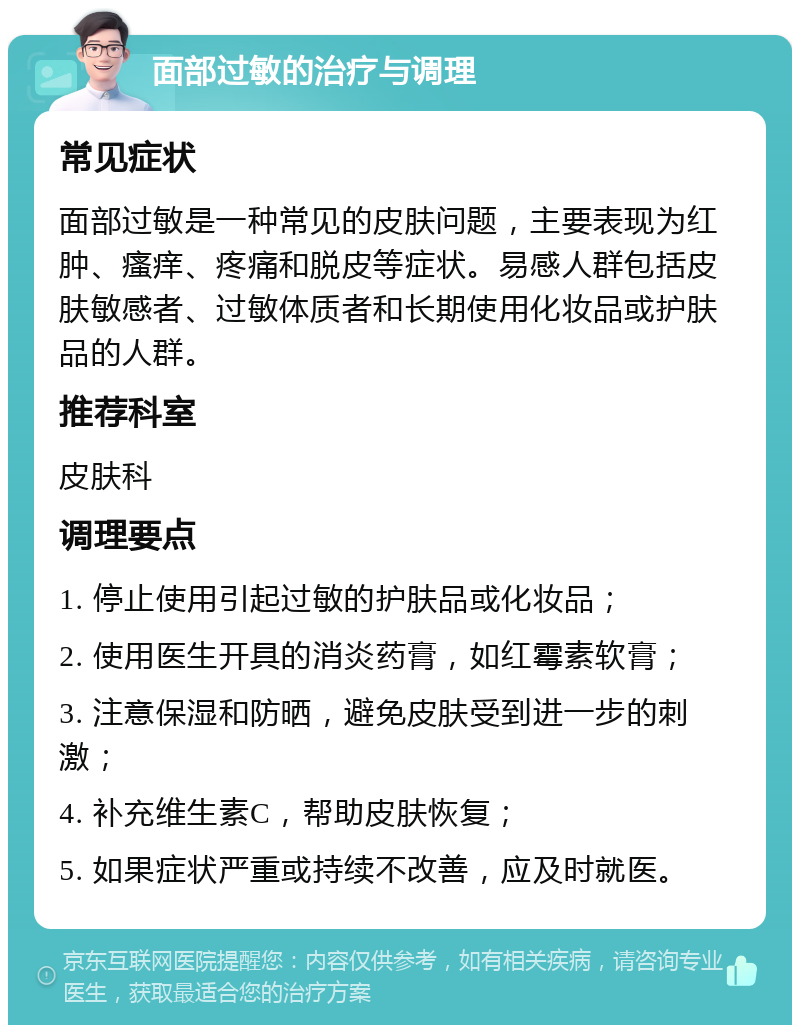 面部过敏的治疗与调理 常见症状 面部过敏是一种常见的皮肤问题，主要表现为红肿、瘙痒、疼痛和脱皮等症状。易感人群包括皮肤敏感者、过敏体质者和长期使用化妆品或护肤品的人群。 推荐科室 皮肤科 调理要点 1. 停止使用引起过敏的护肤品或化妆品； 2. 使用医生开具的消炎药膏，如红霉素软膏； 3. 注意保湿和防晒，避免皮肤受到进一步的刺激； 4. 补充维生素C，帮助皮肤恢复； 5. 如果症状严重或持续不改善，应及时就医。