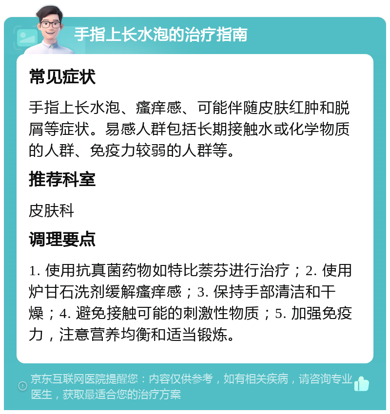 手指上长水泡的治疗指南 常见症状 手指上长水泡、瘙痒感、可能伴随皮肤红肿和脱屑等症状。易感人群包括长期接触水或化学物质的人群、免疫力较弱的人群等。 推荐科室 皮肤科 调理要点 1. 使用抗真菌药物如特比萘芬进行治疗；2. 使用炉甘石洗剂缓解瘙痒感；3. 保持手部清洁和干燥；4. 避免接触可能的刺激性物质；5. 加强免疫力，注意营养均衡和适当锻炼。