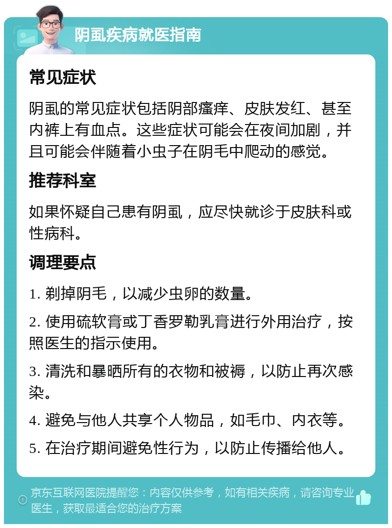 阴虱疾病就医指南 常见症状 阴虱的常见症状包括阴部瘙痒、皮肤发红、甚至内裤上有血点。这些症状可能会在夜间加剧，并且可能会伴随着小虫子在阴毛中爬动的感觉。 推荐科室 如果怀疑自己患有阴虱，应尽快就诊于皮肤科或性病科。 调理要点 1. 剃掉阴毛，以减少虫卵的数量。 2. 使用硫软膏或丁香罗勒乳膏进行外用治疗，按照医生的指示使用。 3. 清洗和暴晒所有的衣物和被褥，以防止再次感染。 4. 避免与他人共享个人物品，如毛巾、内衣等。 5. 在治疗期间避免性行为，以防止传播给他人。