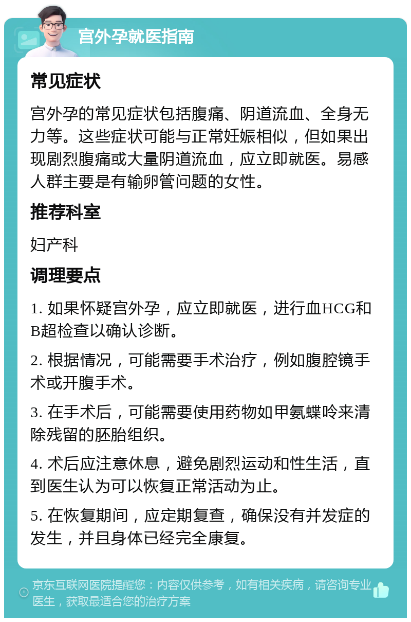 宫外孕就医指南 常见症状 宫外孕的常见症状包括腹痛、阴道流血、全身无力等。这些症状可能与正常妊娠相似，但如果出现剧烈腹痛或大量阴道流血，应立即就医。易感人群主要是有输卵管问题的女性。 推荐科室 妇产科 调理要点 1. 如果怀疑宫外孕，应立即就医，进行血HCG和B超检查以确认诊断。 2. 根据情况，可能需要手术治疗，例如腹腔镜手术或开腹手术。 3. 在手术后，可能需要使用药物如甲氨蝶呤来清除残留的胚胎组织。 4. 术后应注意休息，避免剧烈运动和性生活，直到医生认为可以恢复正常活动为止。 5. 在恢复期间，应定期复查，确保没有并发症的发生，并且身体已经完全康复。