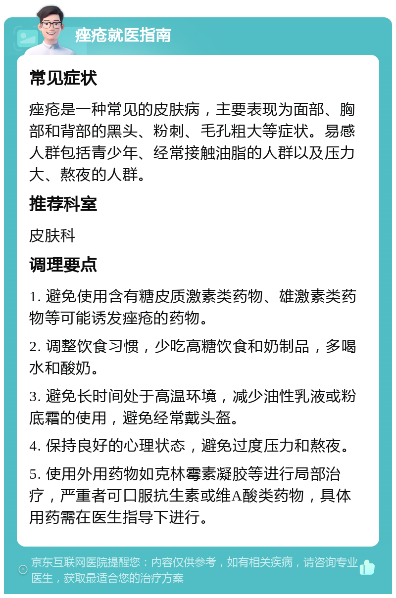 痤疮就医指南 常见症状 痤疮是一种常见的皮肤病，主要表现为面部、胸部和背部的黑头、粉刺、毛孔粗大等症状。易感人群包括青少年、经常接触油脂的人群以及压力大、熬夜的人群。 推荐科室 皮肤科 调理要点 1. 避免使用含有糖皮质激素类药物、雄激素类药物等可能诱发痤疮的药物。 2. 调整饮食习惯，少吃高糖饮食和奶制品，多喝水和酸奶。 3. 避免长时间处于高温环境，减少油性乳液或粉底霜的使用，避免经常戴头盔。 4. 保持良好的心理状态，避免过度压力和熬夜。 5. 使用外用药物如克林霉素凝胶等进行局部治疗，严重者可口服抗生素或维A酸类药物，具体用药需在医生指导下进行。