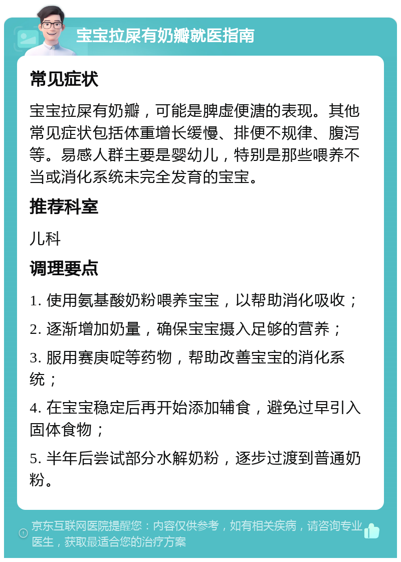 宝宝拉屎有奶瓣就医指南 常见症状 宝宝拉屎有奶瓣，可能是脾虚便溏的表现。其他常见症状包括体重增长缓慢、排便不规律、腹泻等。易感人群主要是婴幼儿，特别是那些喂养不当或消化系统未完全发育的宝宝。 推荐科室 儿科 调理要点 1. 使用氨基酸奶粉喂养宝宝，以帮助消化吸收； 2. 逐渐增加奶量，确保宝宝摄入足够的营养； 3. 服用赛庚啶等药物，帮助改善宝宝的消化系统； 4. 在宝宝稳定后再开始添加辅食，避免过早引入固体食物； 5. 半年后尝试部分水解奶粉，逐步过渡到普通奶粉。