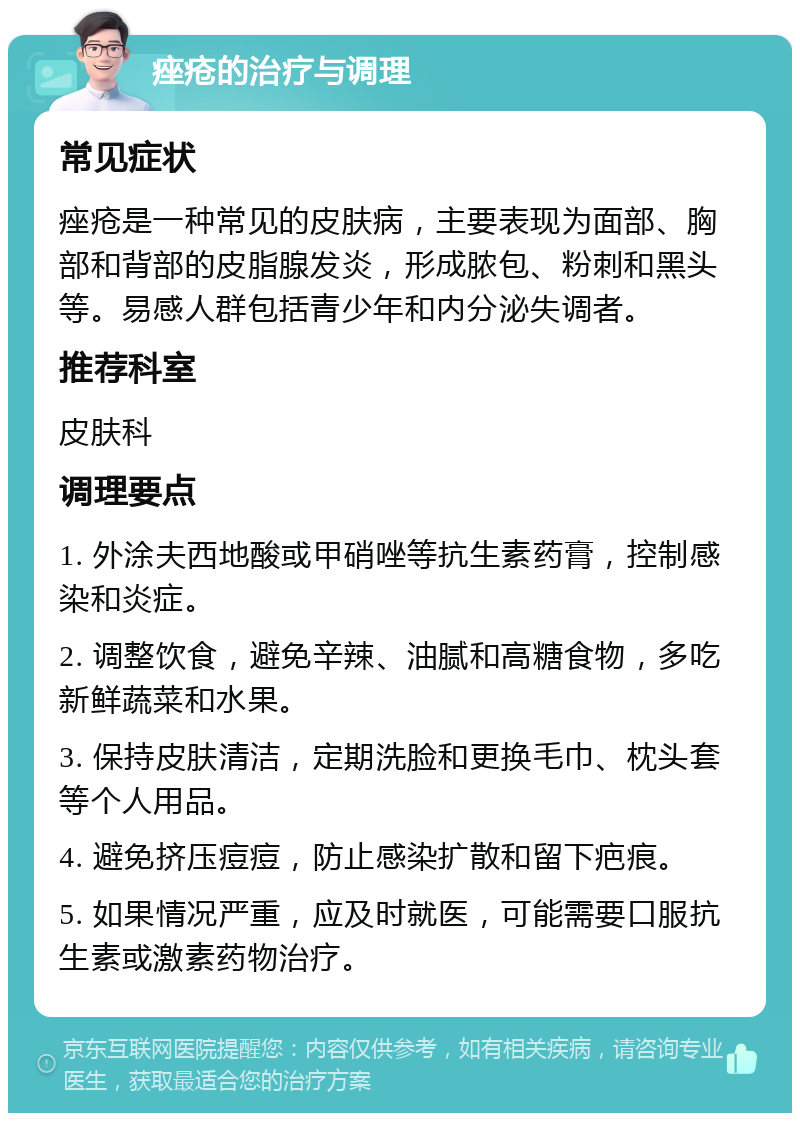 痤疮的治疗与调理 常见症状 痤疮是一种常见的皮肤病，主要表现为面部、胸部和背部的皮脂腺发炎，形成脓包、粉刺和黑头等。易感人群包括青少年和内分泌失调者。 推荐科室 皮肤科 调理要点 1. 外涂夫西地酸或甲硝唑等抗生素药膏，控制感染和炎症。 2. 调整饮食，避免辛辣、油腻和高糖食物，多吃新鲜蔬菜和水果。 3. 保持皮肤清洁，定期洗脸和更换毛巾、枕头套等个人用品。 4. 避免挤压痘痘，防止感染扩散和留下疤痕。 5. 如果情况严重，应及时就医，可能需要口服抗生素或激素药物治疗。