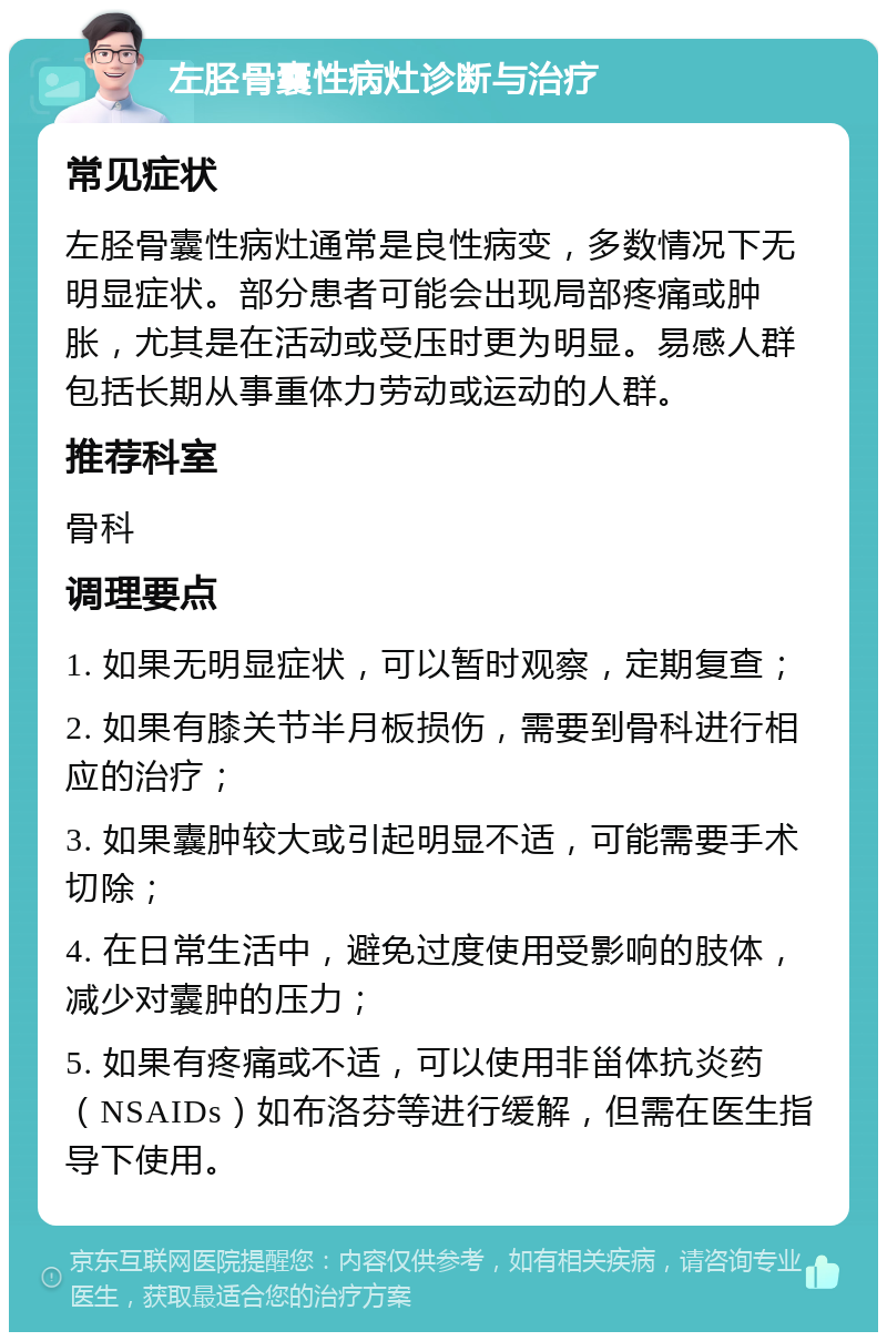 左胫骨囊性病灶诊断与治疗 常见症状 左胫骨囊性病灶通常是良性病变，多数情况下无明显症状。部分患者可能会出现局部疼痛或肿胀，尤其是在活动或受压时更为明显。易感人群包括长期从事重体力劳动或运动的人群。 推荐科室 骨科 调理要点 1. 如果无明显症状，可以暂时观察，定期复查； 2. 如果有膝关节半月板损伤，需要到骨科进行相应的治疗； 3. 如果囊肿较大或引起明显不适，可能需要手术切除； 4. 在日常生活中，避免过度使用受影响的肢体，减少对囊肿的压力； 5. 如果有疼痛或不适，可以使用非甾体抗炎药（NSAIDs）如布洛芬等进行缓解，但需在医生指导下使用。