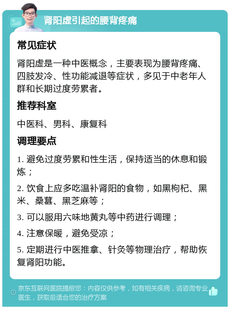 肾阳虚引起的腰背疼痛 常见症状 肾阳虚是一种中医概念，主要表现为腰背疼痛、四肢发冷、性功能减退等症状，多见于中老年人群和长期过度劳累者。 推荐科室 中医科、男科、康复科 调理要点 1. 避免过度劳累和性生活，保持适当的休息和锻炼； 2. 饮食上应多吃温补肾阳的食物，如黑枸杞、黑米、桑葚、黑芝麻等； 3. 可以服用六味地黄丸等中药进行调理； 4. 注意保暖，避免受凉； 5. 定期进行中医推拿、针灸等物理治疗，帮助恢复肾阳功能。