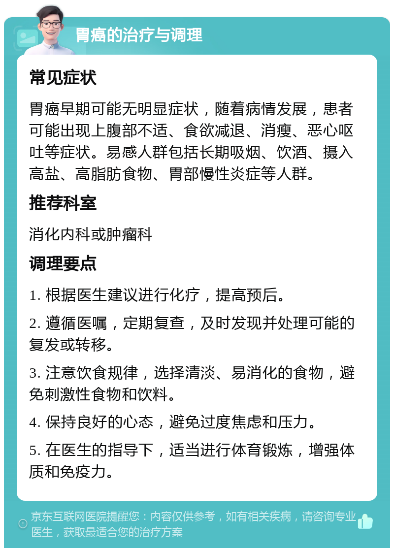 胃癌的治疗与调理 常见症状 胃癌早期可能无明显症状，随着病情发展，患者可能出现上腹部不适、食欲减退、消瘦、恶心呕吐等症状。易感人群包括长期吸烟、饮酒、摄入高盐、高脂肪食物、胃部慢性炎症等人群。 推荐科室 消化内科或肿瘤科 调理要点 1. 根据医生建议进行化疗，提高预后。 2. 遵循医嘱，定期复查，及时发现并处理可能的复发或转移。 3. 注意饮食规律，选择清淡、易消化的食物，避免刺激性食物和饮料。 4. 保持良好的心态，避免过度焦虑和压力。 5. 在医生的指导下，适当进行体育锻炼，增强体质和免疫力。