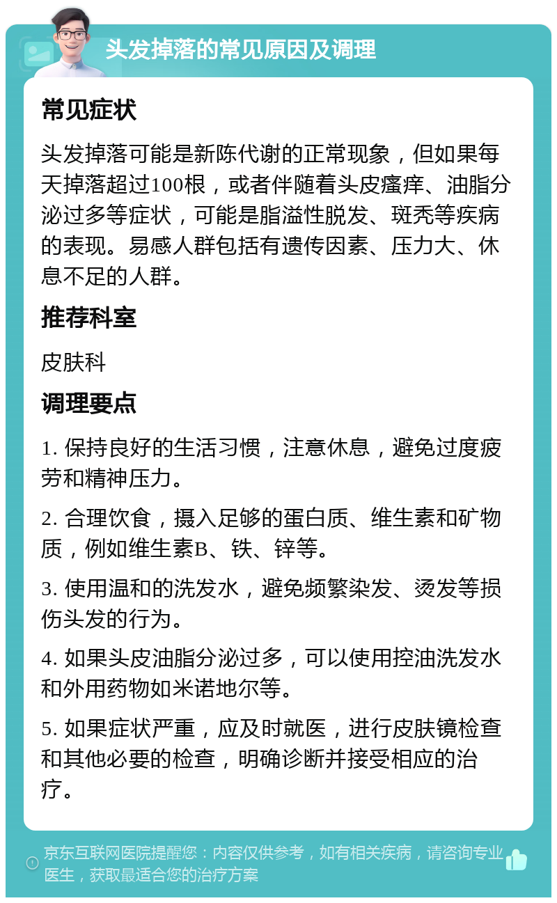 头发掉落的常见原因及调理 常见症状 头发掉落可能是新陈代谢的正常现象，但如果每天掉落超过100根，或者伴随着头皮瘙痒、油脂分泌过多等症状，可能是脂溢性脱发、斑秃等疾病的表现。易感人群包括有遗传因素、压力大、休息不足的人群。 推荐科室 皮肤科 调理要点 1. 保持良好的生活习惯，注意休息，避免过度疲劳和精神压力。 2. 合理饮食，摄入足够的蛋白质、维生素和矿物质，例如维生素B、铁、锌等。 3. 使用温和的洗发水，避免频繁染发、烫发等损伤头发的行为。 4. 如果头皮油脂分泌过多，可以使用控油洗发水和外用药物如米诺地尔等。 5. 如果症状严重，应及时就医，进行皮肤镜检查和其他必要的检查，明确诊断并接受相应的治疗。