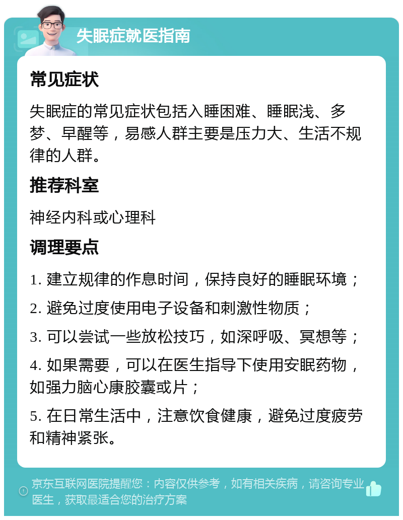 失眠症就医指南 常见症状 失眠症的常见症状包括入睡困难、睡眠浅、多梦、早醒等，易感人群主要是压力大、生活不规律的人群。 推荐科室 神经内科或心理科 调理要点 1. 建立规律的作息时间，保持良好的睡眠环境； 2. 避免过度使用电子设备和刺激性物质； 3. 可以尝试一些放松技巧，如深呼吸、冥想等； 4. 如果需要，可以在医生指导下使用安眠药物，如强力脑心康胶囊或片； 5. 在日常生活中，注意饮食健康，避免过度疲劳和精神紧张。