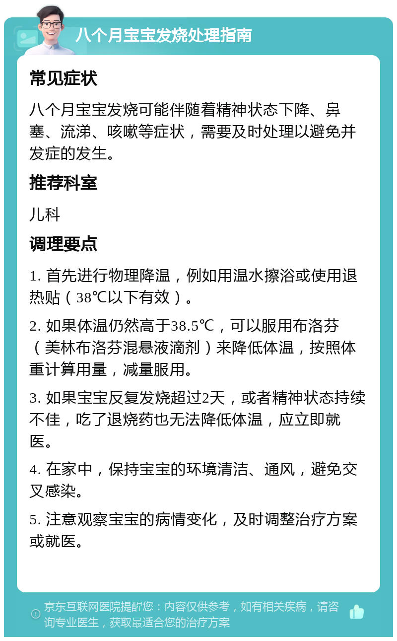 八个月宝宝发烧处理指南 常见症状 八个月宝宝发烧可能伴随着精神状态下降、鼻塞、流涕、咳嗽等症状，需要及时处理以避免并发症的发生。 推荐科室 儿科 调理要点 1. 首先进行物理降温，例如用温水擦浴或使用退热贴（38℃以下有效）。 2. 如果体温仍然高于38.5℃，可以服用布洛芬（美林布洛芬混悬液滴剂）来降低体温，按照体重计算用量，减量服用。 3. 如果宝宝反复发烧超过2天，或者精神状态持续不佳，吃了退烧药也无法降低体温，应立即就医。 4. 在家中，保持宝宝的环境清洁、通风，避免交叉感染。 5. 注意观察宝宝的病情变化，及时调整治疗方案或就医。