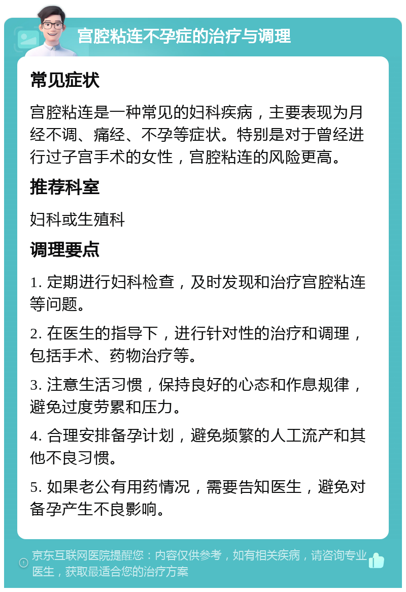 宫腔粘连不孕症的治疗与调理 常见症状 宫腔粘连是一种常见的妇科疾病，主要表现为月经不调、痛经、不孕等症状。特别是对于曾经进行过子宫手术的女性，宫腔粘连的风险更高。 推荐科室 妇科或生殖科 调理要点 1. 定期进行妇科检查，及时发现和治疗宫腔粘连等问题。 2. 在医生的指导下，进行针对性的治疗和调理，包括手术、药物治疗等。 3. 注意生活习惯，保持良好的心态和作息规律，避免过度劳累和压力。 4. 合理安排备孕计划，避免频繁的人工流产和其他不良习惯。 5. 如果老公有用药情况，需要告知医生，避免对备孕产生不良影响。