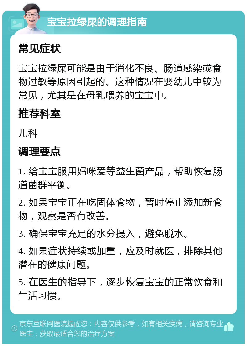 宝宝拉绿屎的调理指南 常见症状 宝宝拉绿屎可能是由于消化不良、肠道感染或食物过敏等原因引起的。这种情况在婴幼儿中较为常见，尤其是在母乳喂养的宝宝中。 推荐科室 儿科 调理要点 1. 给宝宝服用妈咪爱等益生菌产品，帮助恢复肠道菌群平衡。 2. 如果宝宝正在吃固体食物，暂时停止添加新食物，观察是否有改善。 3. 确保宝宝充足的水分摄入，避免脱水。 4. 如果症状持续或加重，应及时就医，排除其他潜在的健康问题。 5. 在医生的指导下，逐步恢复宝宝的正常饮食和生活习惯。