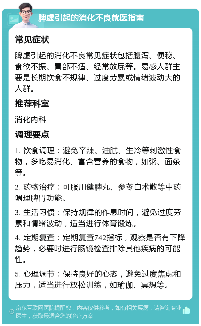 脾虚引起的消化不良就医指南 常见症状 脾虚引起的消化不良常见症状包括腹泻、便秘、食欲不振、胃部不适、经常放屁等。易感人群主要是长期饮食不规律、过度劳累或情绪波动大的人群。 推荐科室 消化内科 调理要点 1. 饮食调理：避免辛辣、油腻、生冷等刺激性食物，多吃易消化、富含营养的食物，如粥、面条等。 2. 药物治疗：可服用健脾丸、参苓白术散等中药调理脾胃功能。 3. 生活习惯：保持规律的作息时间，避免过度劳累和情绪波动，适当进行体育锻炼。 4. 定期复查：定期复查742指标，观察是否有下降趋势，必要时进行肠镜检查排除其他疾病的可能性。 5. 心理调节：保持良好的心态，避免过度焦虑和压力，适当进行放松训练，如瑜伽、冥想等。