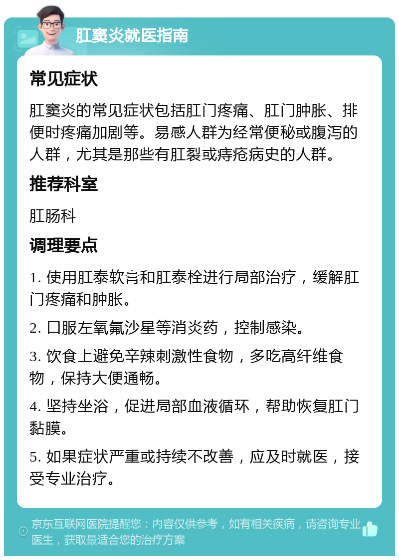 肛窦炎就医指南 常见症状 肛窦炎的常见症状包括肛门疼痛、肛门肿胀、排便时疼痛加剧等。易感人群为经常便秘或腹泻的人群，尤其是那些有肛裂或痔疮病史的人群。 推荐科室 肛肠科 调理要点 1. 使用肛泰软膏和肛泰栓进行局部治疗，缓解肛门疼痛和肿胀。 2. 口服左氧氟沙星等消炎药，控制感染。 3. 饮食上避免辛辣刺激性食物，多吃高纤维食物，保持大便通畅。 4. 坚持坐浴，促进局部血液循环，帮助恢复肛门黏膜。 5. 如果症状严重或持续不改善，应及时就医，接受专业治疗。