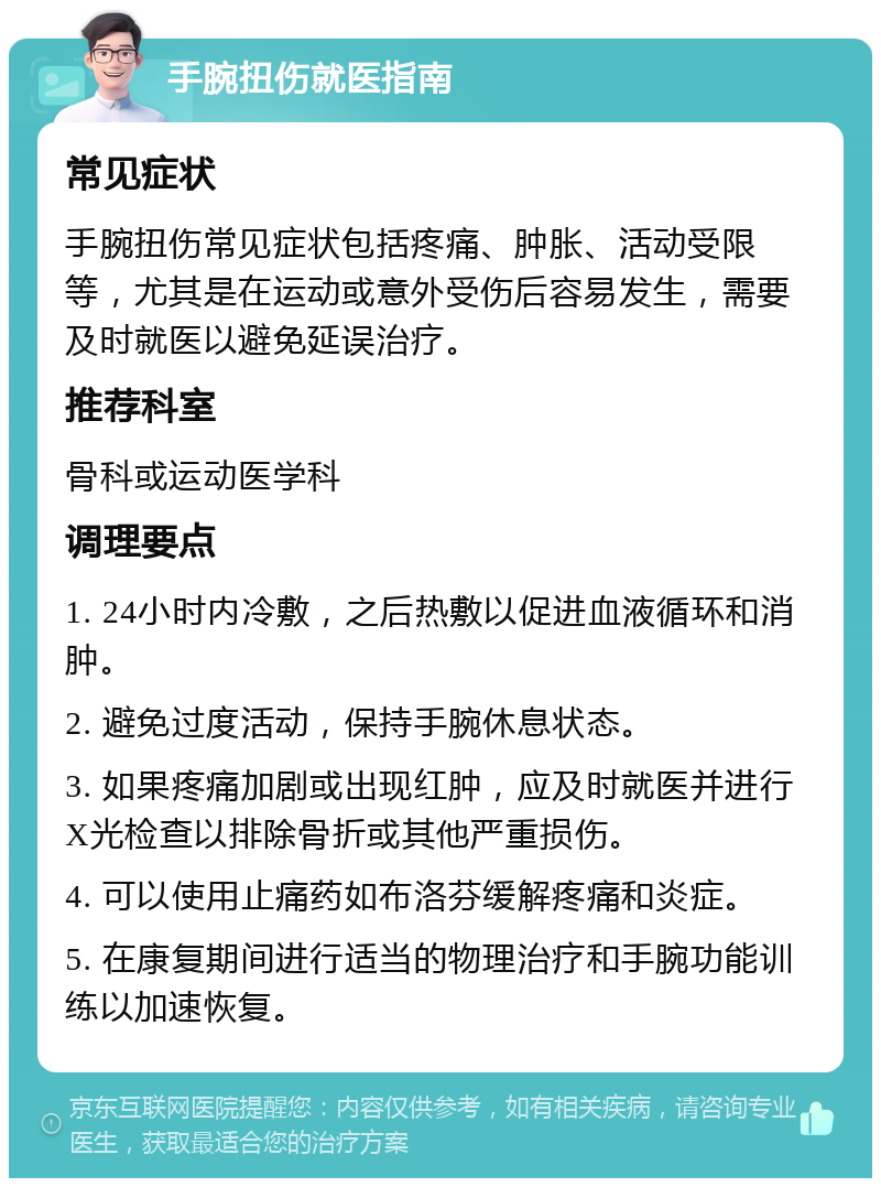 手腕扭伤就医指南 常见症状 手腕扭伤常见症状包括疼痛、肿胀、活动受限等，尤其是在运动或意外受伤后容易发生，需要及时就医以避免延误治疗。 推荐科室 骨科或运动医学科 调理要点 1. 24小时内冷敷，之后热敷以促进血液循环和消肿。 2. 避免过度活动，保持手腕休息状态。 3. 如果疼痛加剧或出现红肿，应及时就医并进行X光检查以排除骨折或其他严重损伤。 4. 可以使用止痛药如布洛芬缓解疼痛和炎症。 5. 在康复期间进行适当的物理治疗和手腕功能训练以加速恢复。