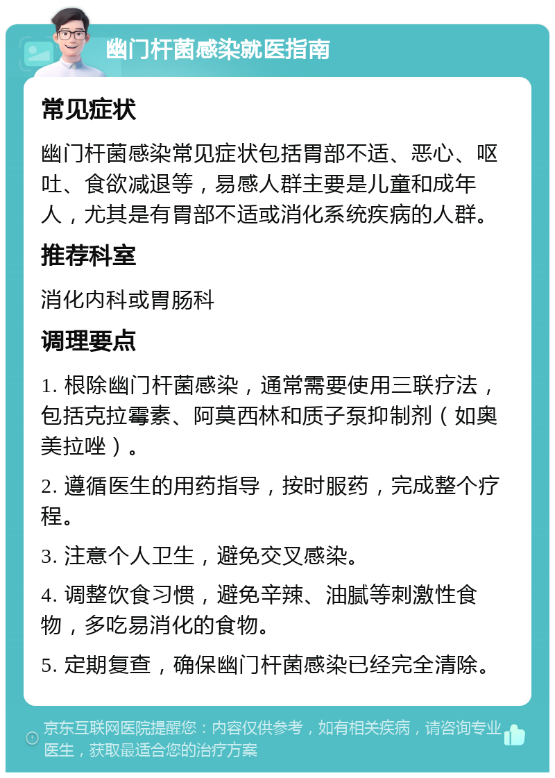 幽门杆菌感染就医指南 常见症状 幽门杆菌感染常见症状包括胃部不适、恶心、呕吐、食欲减退等，易感人群主要是儿童和成年人，尤其是有胃部不适或消化系统疾病的人群。 推荐科室 消化内科或胃肠科 调理要点 1. 根除幽门杆菌感染，通常需要使用三联疗法，包括克拉霉素、阿莫西林和质子泵抑制剂（如奥美拉唑）。 2. 遵循医生的用药指导，按时服药，完成整个疗程。 3. 注意个人卫生，避免交叉感染。 4. 调整饮食习惯，避免辛辣、油腻等刺激性食物，多吃易消化的食物。 5. 定期复查，确保幽门杆菌感染已经完全清除。