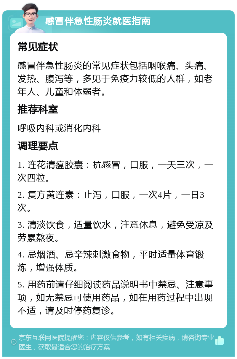 感冒伴急性肠炎就医指南 常见症状 感冒伴急性肠炎的常见症状包括咽喉痛、头痛、发热、腹泻等，多见于免疫力较低的人群，如老年人、儿童和体弱者。 推荐科室 呼吸内科或消化内科 调理要点 1. 连花清瘟胶囊：抗感冒，口服，一天三次，一次四粒。 2. 复方黄连素：止泻，口服，一次4片，一日3次。 3. 清淡饮食，适量饮水，注意休息，避免受凉及劳累熬夜。 4. 忌烟酒、忌辛辣刺激食物，平时适量体育锻炼，增强体质。 5. 用药前请仔细阅读药品说明书中禁忌、注意事项，如无禁忌可使用药品，如在用药过程中出现不适，请及时停药复诊。