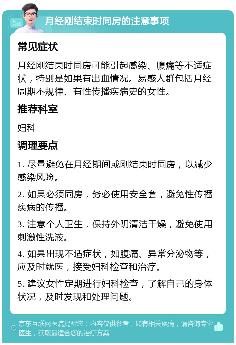 月经刚结束时同房的注意事项 常见症状 月经刚结束时同房可能引起感染、腹痛等不适症状，特别是如果有出血情况。易感人群包括月经周期不规律、有性传播疾病史的女性。 推荐科室 妇科 调理要点 1. 尽量避免在月经期间或刚结束时同房，以减少感染风险。 2. 如果必须同房，务必使用安全套，避免性传播疾病的传播。 3. 注意个人卫生，保持外阴清洁干燥，避免使用刺激性洗液。 4. 如果出现不适症状，如腹痛、异常分泌物等，应及时就医，接受妇科检查和治疗。 5. 建议女性定期进行妇科检查，了解自己的身体状况，及时发现和处理问题。