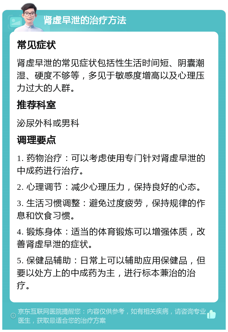 肾虚早泄的治疗方法 常见症状 肾虚早泄的常见症状包括性生活时间短、阴囊潮湿、硬度不够等，多见于敏感度增高以及心理压力过大的人群。 推荐科室 泌尿外科或男科 调理要点 1. 药物治疗：可以考虑使用专门针对肾虚早泄的中成药进行治疗。 2. 心理调节：减少心理压力，保持良好的心态。 3. 生活习惯调整：避免过度疲劳，保持规律的作息和饮食习惯。 4. 锻炼身体：适当的体育锻炼可以增强体质，改善肾虚早泄的症状。 5. 保健品辅助：日常上可以辅助应用保健品，但要以处方上的中成药为主，进行标本兼治的治疗。