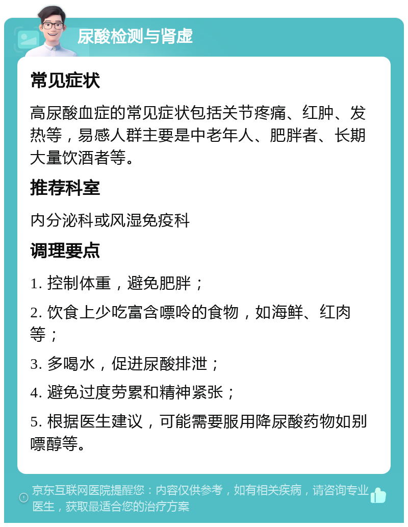 尿酸检测与肾虚 常见症状 高尿酸血症的常见症状包括关节疼痛、红肿、发热等，易感人群主要是中老年人、肥胖者、长期大量饮酒者等。 推荐科室 内分泌科或风湿免疫科 调理要点 1. 控制体重，避免肥胖； 2. 饮食上少吃富含嘌呤的食物，如海鲜、红肉等； 3. 多喝水，促进尿酸排泄； 4. 避免过度劳累和精神紧张； 5. 根据医生建议，可能需要服用降尿酸药物如别嘌醇等。