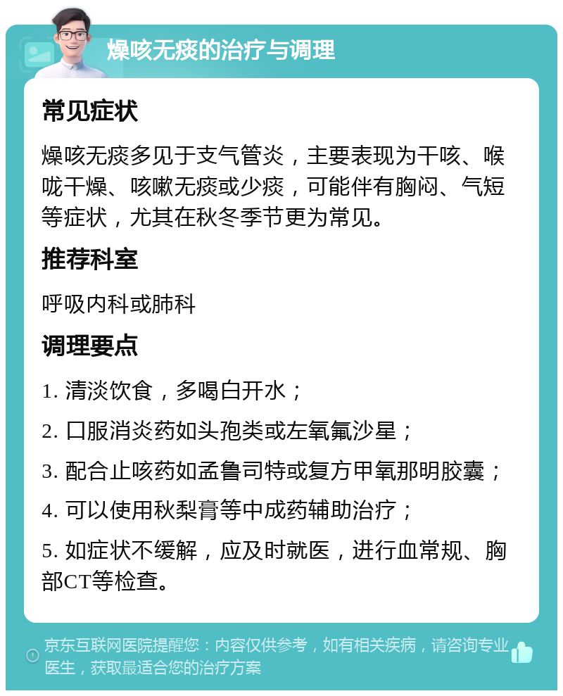 燥咳无痰的治疗与调理 常见症状 燥咳无痰多见于支气管炎，主要表现为干咳、喉咙干燥、咳嗽无痰或少痰，可能伴有胸闷、气短等症状，尤其在秋冬季节更为常见。 推荐科室 呼吸内科或肺科 调理要点 1. 清淡饮食，多喝白开水； 2. 口服消炎药如头孢类或左氧氟沙星； 3. 配合止咳药如孟鲁司特或复方甲氧那明胶囊； 4. 可以使用秋梨膏等中成药辅助治疗； 5. 如症状不缓解，应及时就医，进行血常规、胸部CT等检查。