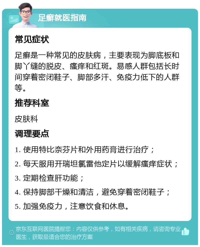 足癣就医指南 常见症状 足癣是一种常见的皮肤病，主要表现为脚底板和脚丫缝的脱皮、瘙痒和红斑。易感人群包括长时间穿着密闭鞋子、脚部多汗、免疫力低下的人群等。 推荐科室 皮肤科 调理要点 1. 使用特比奈芬片和外用药膏进行治疗； 2. 每天服用开瑞坦氯雷他定片以缓解瘙痒症状； 3. 定期检查肝功能； 4. 保持脚部干燥和清洁，避免穿着密闭鞋子； 5. 加强免疫力，注意饮食和休息。