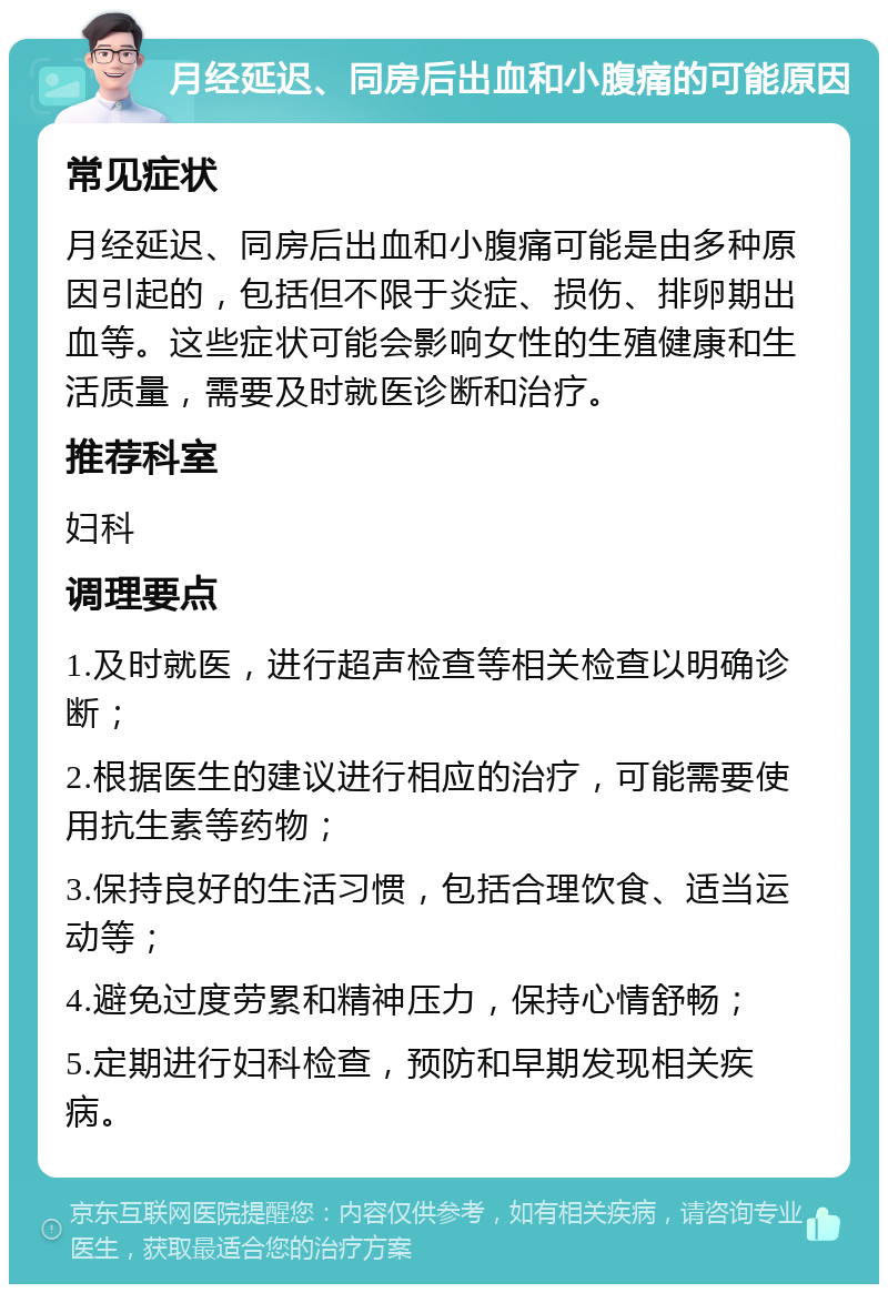 月经延迟、同房后出血和小腹痛的可能原因 常见症状 月经延迟、同房后出血和小腹痛可能是由多种原因引起的，包括但不限于炎症、损伤、排卵期出血等。这些症状可能会影响女性的生殖健康和生活质量，需要及时就医诊断和治疗。 推荐科室 妇科 调理要点 1.及时就医，进行超声检查等相关检查以明确诊断； 2.根据医生的建议进行相应的治疗，可能需要使用抗生素等药物； 3.保持良好的生活习惯，包括合理饮食、适当运动等； 4.避免过度劳累和精神压力，保持心情舒畅； 5.定期进行妇科检查，预防和早期发现相关疾病。