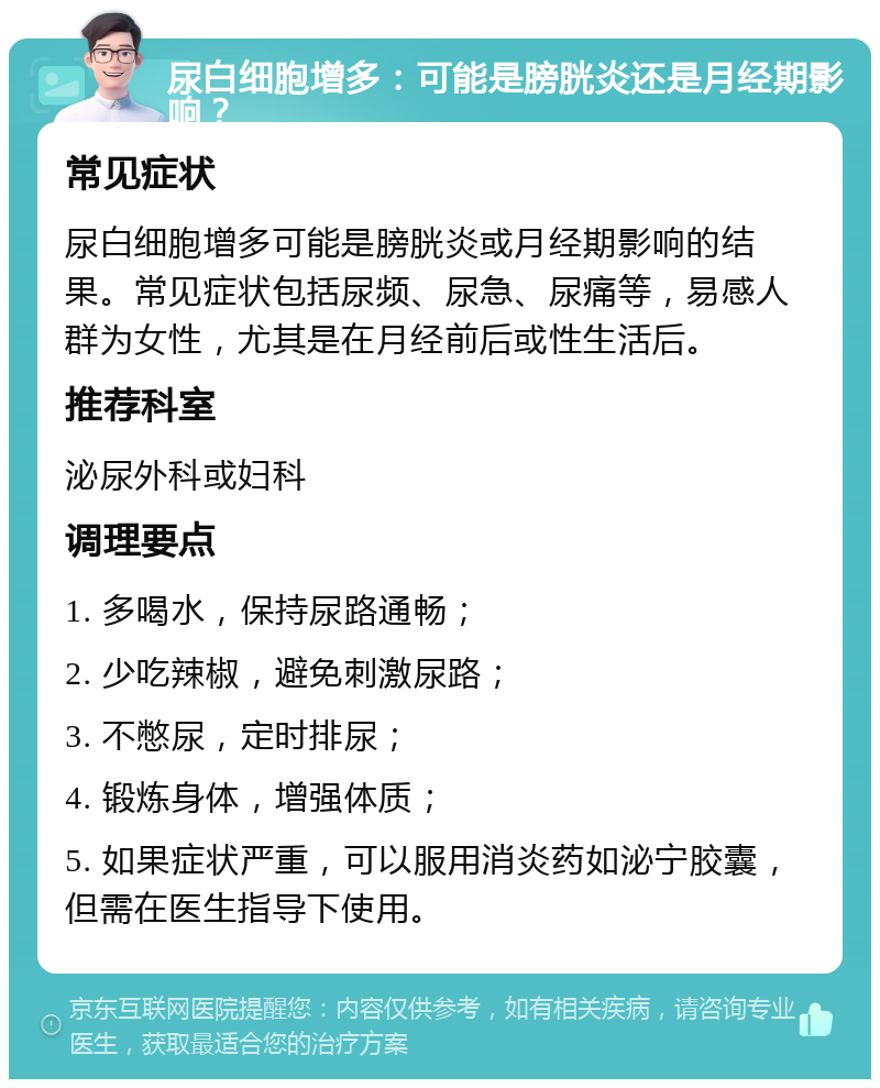 尿白细胞增多：可能是膀胱炎还是月经期影响？ 常见症状 尿白细胞增多可能是膀胱炎或月经期影响的结果。常见症状包括尿频、尿急、尿痛等，易感人群为女性，尤其是在月经前后或性生活后。 推荐科室 泌尿外科或妇科 调理要点 1. 多喝水，保持尿路通畅； 2. 少吃辣椒，避免刺激尿路； 3. 不憋尿，定时排尿； 4. 锻炼身体，增强体质； 5. 如果症状严重，可以服用消炎药如泌宁胶囊，但需在医生指导下使用。