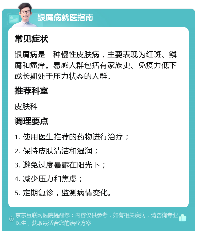 银屑病就医指南 常见症状 银屑病是一种慢性皮肤病，主要表现为红斑、鳞屑和瘙痒。易感人群包括有家族史、免疫力低下或长期处于压力状态的人群。 推荐科室 皮肤科 调理要点 1. 使用医生推荐的药物进行治疗； 2. 保持皮肤清洁和湿润； 3. 避免过度暴露在阳光下； 4. 减少压力和焦虑； 5. 定期复诊，监测病情变化。